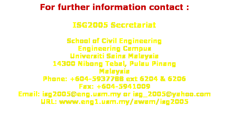Text Box: For further information contact :
 
ISG2005 Secretariat
 
School of Civil Engineering
Engineering Campus
Universiti Sains Malaysia
14300 Nibong Tebal, Pulau Pinang
Malaysia
Phone: +604-5937788 ext 6204 & 6206
Fax: +604-5941009
Email: isg2005@eng.usm.my or isg_2005@yahoo.com
URL: www.eng1.usm.my/awam/isg2005
